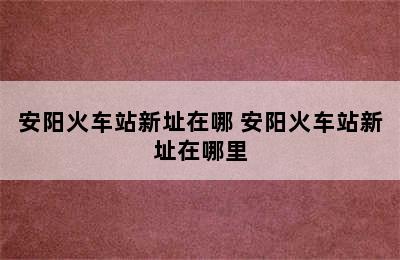 安阳火车站新址在哪 安阳火车站新址在哪里